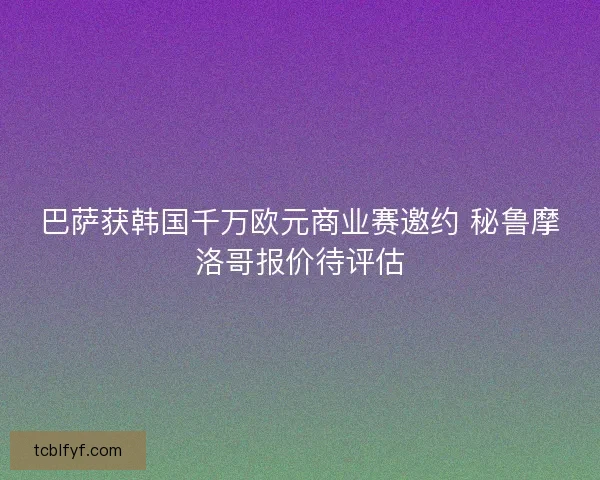巴萨获韩国千万欧元商业赛邀约 秘鲁摩洛哥报价待评估 巴萨获韩国千万欧元商业赛邀约 秘鲁摩洛哥报价待评估