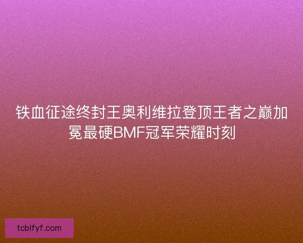 铁血征途终封王奥利维拉登顶王者之巅加冕最硬BMF冠军荣耀时刻