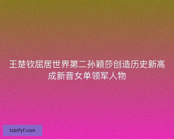 王楚钦屈居世界第二孙颖莎创造历史新高成新晋女单领军人物 王楚钦屈居世界第二孙颖莎创造历史新高成新晋女单领军人物