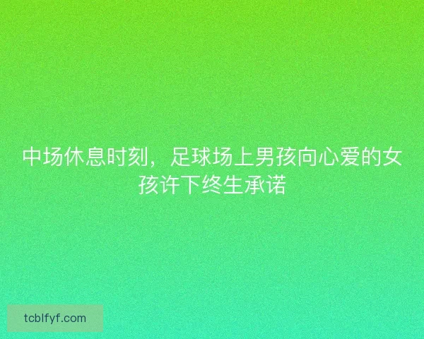 中场休息时刻，足球场上男孩向心爱的女孩许下终生承诺