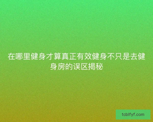 在哪里健身才算真正有效健身不只是去健身房的误区揭秘 在哪里健身才算真正有效健身不只是去健身房的误区揭秘
