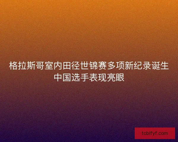 格拉斯哥室内田径世锦赛多项新纪录诞生中国选手表现亮眼 格拉斯哥室内田径世锦赛多项新纪录诞生中国选手表现亮眼