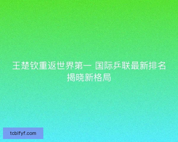 王楚钦重返世界第一 国际乒联最新排名揭晓新格局 王楚钦重返世界第一 国际乒联最新排名揭晓新格局