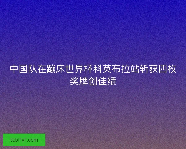 中国队在蹦床世界杯科英布拉站斩获四枚奖牌创佳绩 中国队在蹦床世界杯科英布拉站斩获四枚奖牌创佳绩