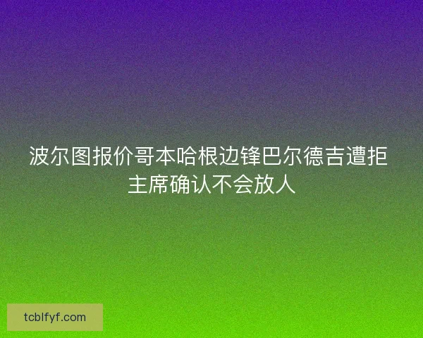 波尔图报价哥本哈根边锋巴尔德吉遭拒 主席确认不会放人 波尔图报价哥本哈根边锋巴尔德吉遭拒 主席确认不会放人