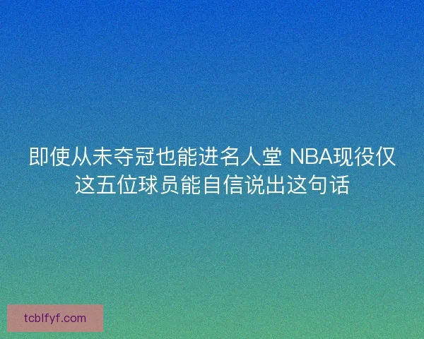 即使从未夺冠也能进名人堂 NBA现役仅这五位球员能自信说出这句话 即使从未夺冠也能进名人堂 NBA现役仅这五位球员能自信说出这句话