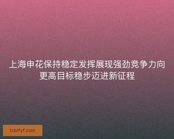 上海申花保持稳定发挥展现强劲竞争力向更高目标稳步迈进新征程 上海申花保持稳定发挥展现强劲竞争力向更高目标稳步迈进新征程