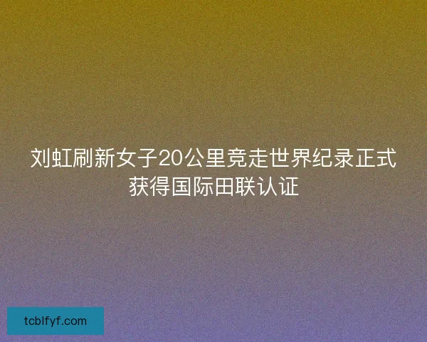 刘虹刷新女子20公里竞走世界纪录正式获得国际田联认证 刘虹刷新女子20公里竞走世界纪录正式获得国际田联认证
