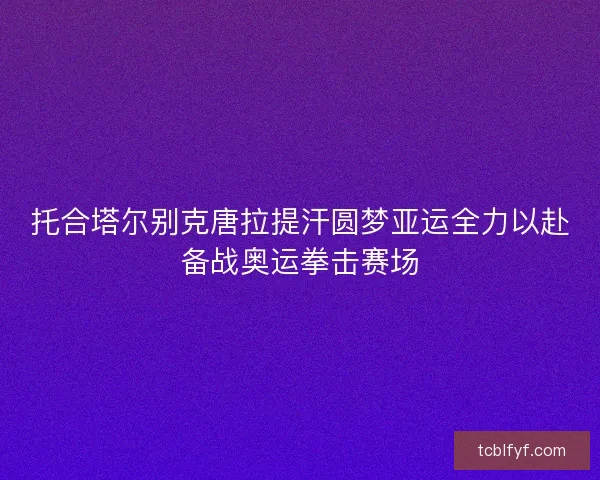 托合塔尔别克唐拉提汗圆梦亚运全力以赴备战奥运拳击赛场 托合塔尔别克唐拉提汗圆梦亚运全力以赴备战奥运拳击赛场